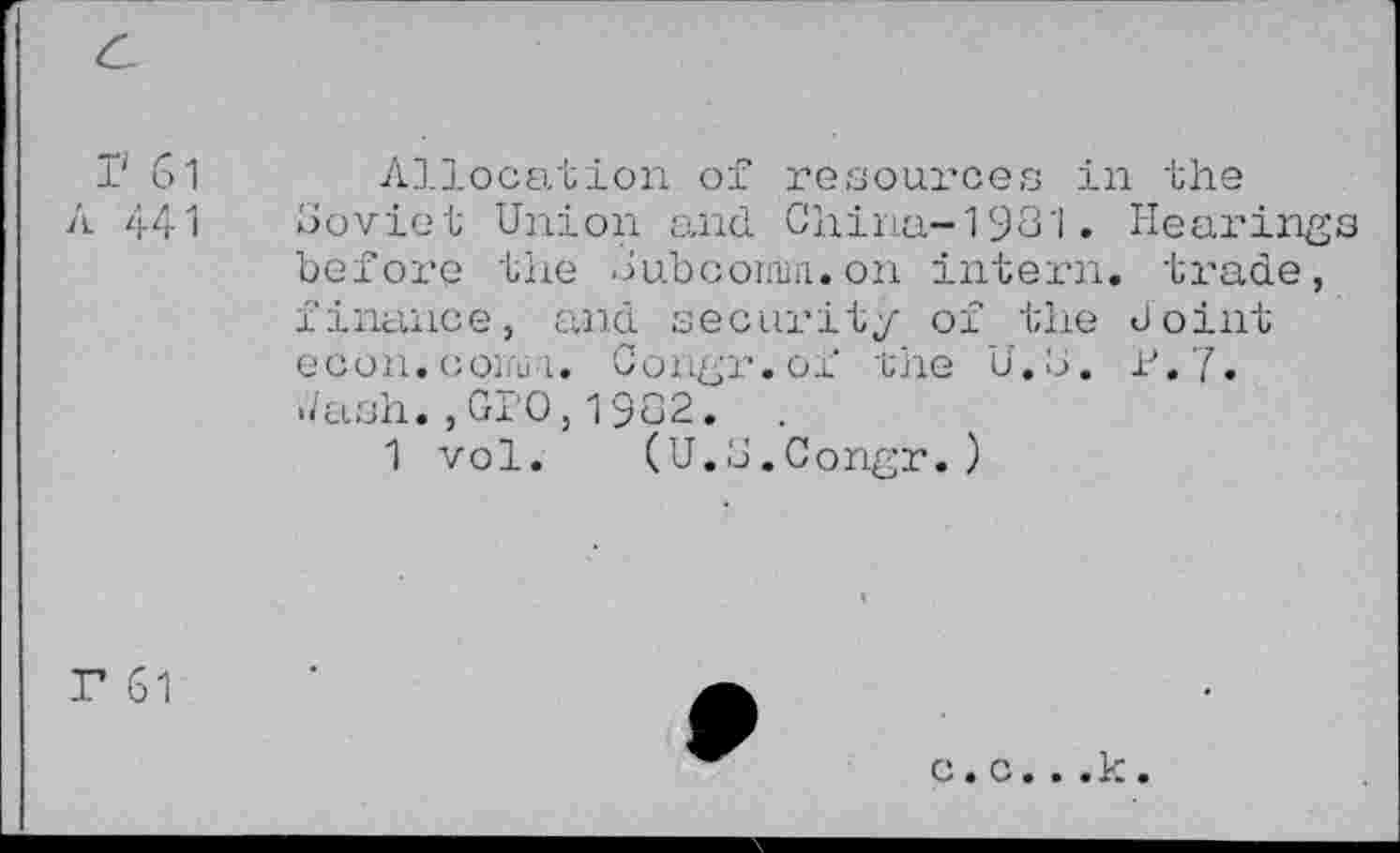 ﻿I' 61 Allocation of resources in the
A 441 Soviet Union and China-1931* Hearings before the Subconun. on intern, trade, finance, and security of the Joint econ.conn i. Congr.of the U.S. P.7* </ash. , GPO, 1932.
1 vol. (U.S.Congr.)